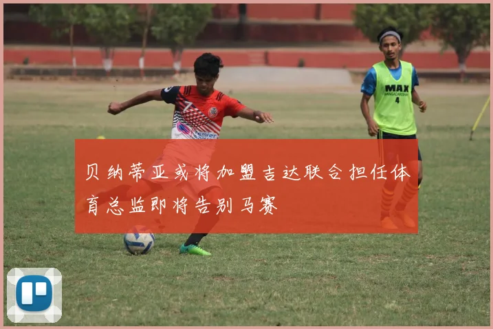贝纳蒂亚或将加盟吉达联合担任体育总监即将告别马赛