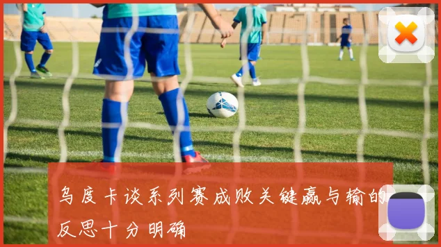 乌度卡谈系列赛成败关键赢与输的反思十分明确