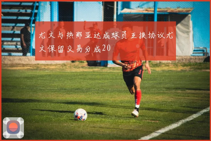尤文与热那亚达成球员互换协议尤文保留交易分成20