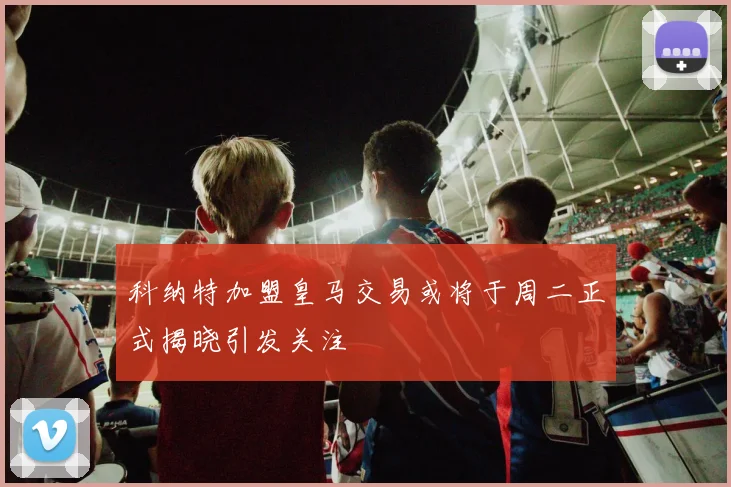 科纳特加盟皇马交易或将于周二正式揭晓引发关注