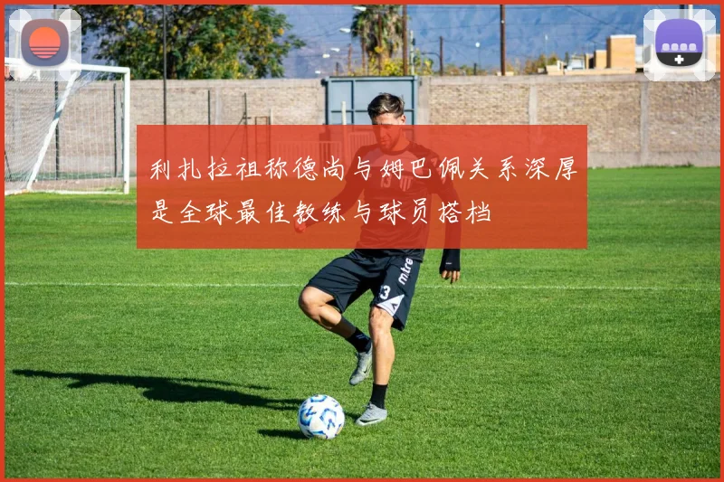 利扎拉祖称德尚与姆巴佩关系深厚是全球最佳教练与球员搭档