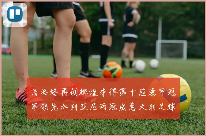 马洛塔再创辉煌夺得第十座意甲冠军领先加利亚尼两冠成意大利足球传奇