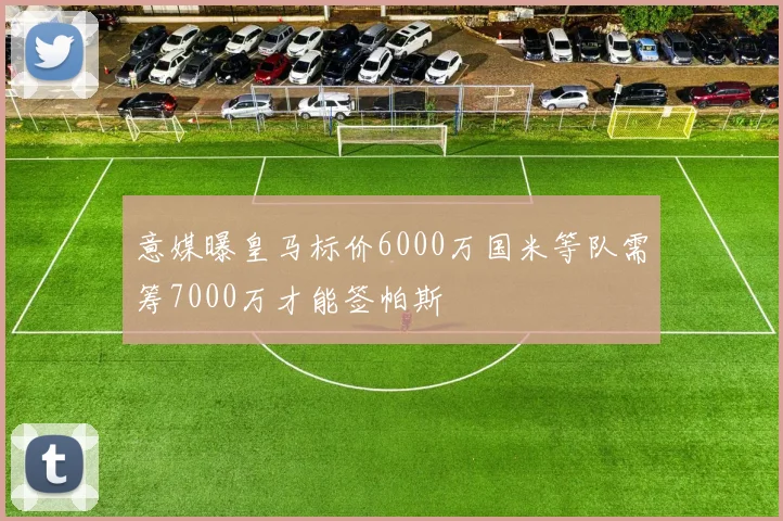 意媒曝皇马标价6000万国米等队需筹7000万才能签帕斯