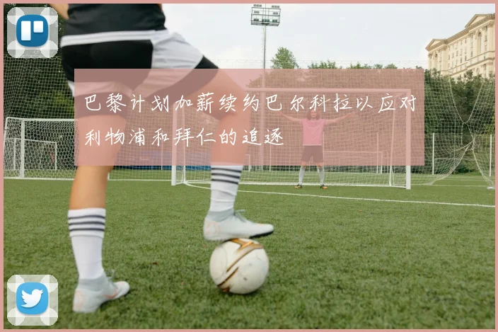 巴黎计划加薪续约巴尔科拉以应对利物浦和拜仁的追逐