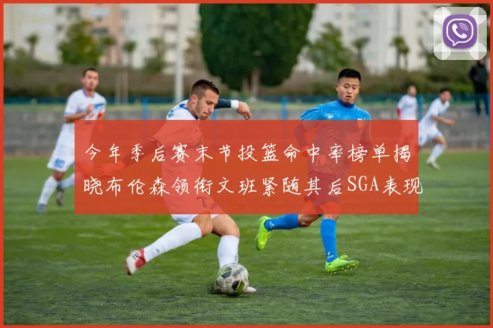 今年季后赛末节投篮命中率榜单揭晓布伦森领衔文班紧随其后SGA表现不俗