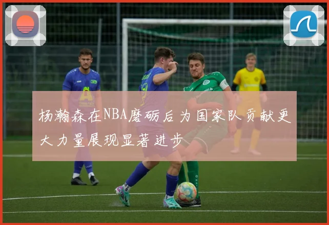 杨瀚森在NBA磨砺后为国家队贡献更大力量展现显著进步