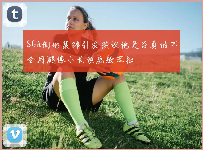 SGA倒地集锦引发热议他是否真的不会用腿像小长颈鹿般笨拙