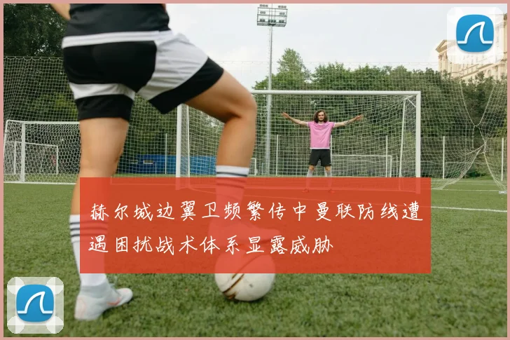 赫尔城边翼卫频繁传中曼联防线遭遇困扰战术体系显露威胁