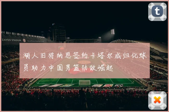 湖人旧将纳恩签约卡塔尔成归化球员助力中国男篮劲敌崛起