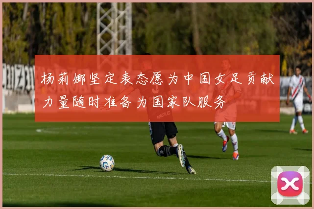 杨莉娜坚定表态愿为中国女足贡献力量随时准备为国家队服务