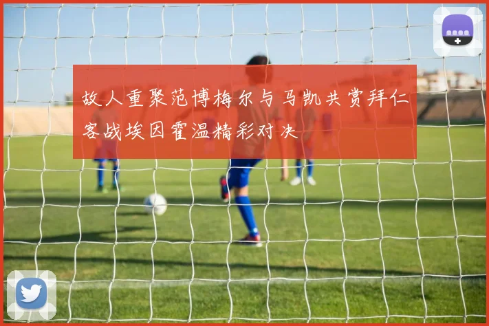 故人重聚范博梅尔与马凯共赏拜仁客战埃因霍温精彩对决