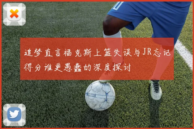 追梦直言福克斯上篮失误与JR忘记得分谁更愚蠢的深度探讨
