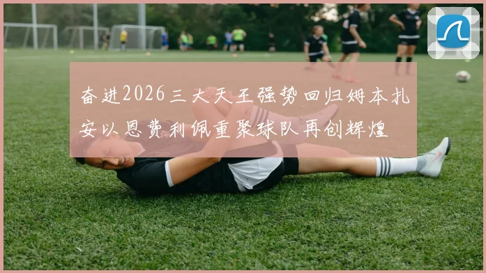 奋进2026三大天王强势回归姆本扎安以恩费利佩重聚球队再创辉煌