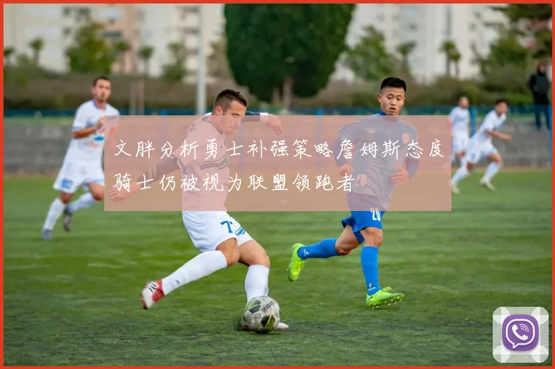 文胖分析勇士补强策略詹姆斯态度骑士仍被视为联盟领跑者