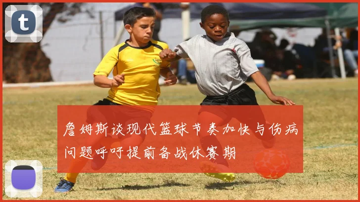 詹姆斯谈现代篮球节奏加快与伤病问题呼吁提前备战休赛期