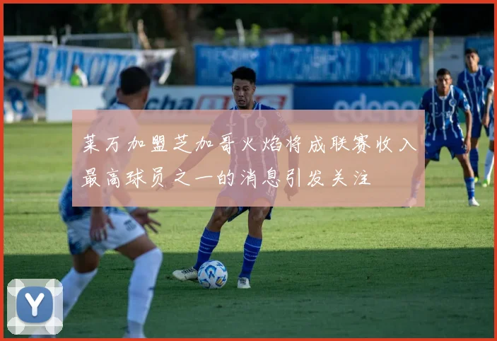 莱万加盟芝加哥火焰将成联赛收入最高球员之一的消息引发关注