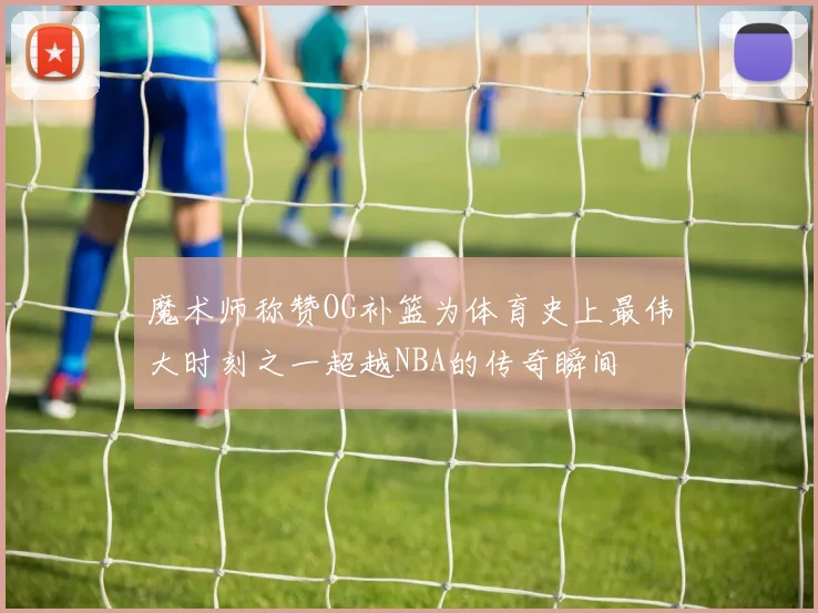 魔术师称赞OG补篮为体育史上最伟大时刻之一超越NBA的传奇瞬间