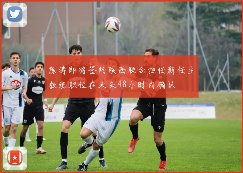 陈涛即将签约陕西联合担任新任主教练职位在未来48小时内确认
