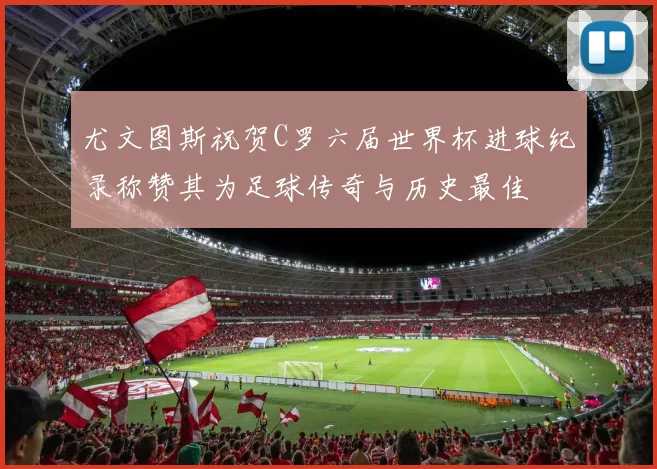 尤文图斯祝贺C罗六届世界杯进球纪录称赞其为足球传奇与历史最佳