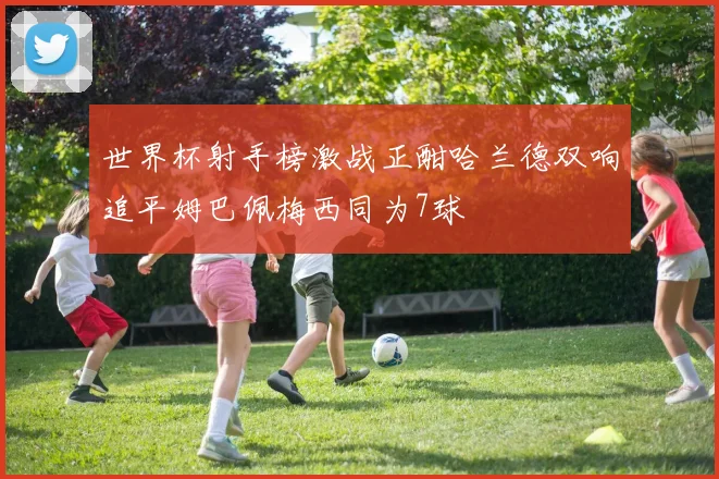 世界杯射手榜激战正酣哈兰德双响追平姆巴佩梅西同为7球
