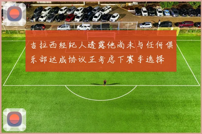 吉拉西经纪人透露他尚未与任何俱乐部达成协议正考虑下赛季选择