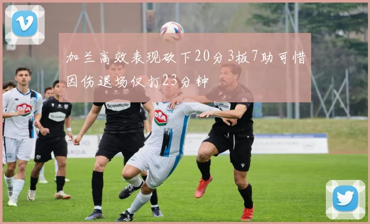 加兰高效表现砍下20分3板7助可惜因伤退场仅打23分钟