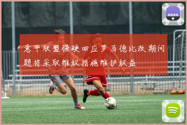 意甲联盟强硬回应罗马德比改期问题将采取维权措施维护权益