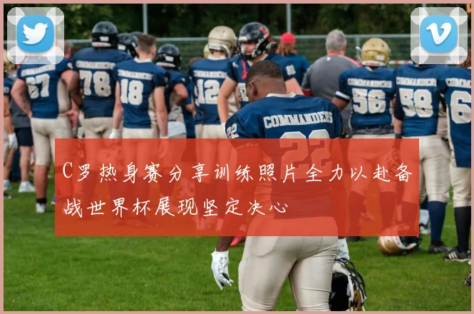 C罗热身赛分享训练照片全力以赴备战世界杯展现坚定决心