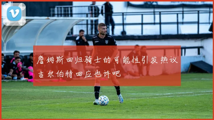 詹姆斯回归骑士的可能性引发热议吉尔伯特回应也许吧